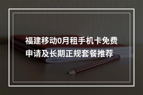 福建移动0月租手机卡免费申请及长期正规套餐推荐