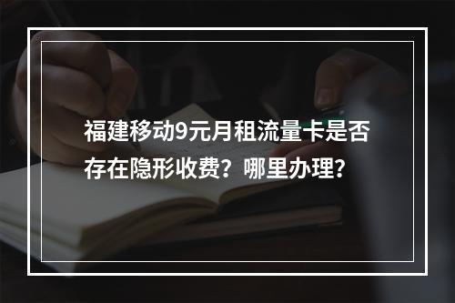 福建移动9元月租流量卡是否存在隐形收费？哪里办理？