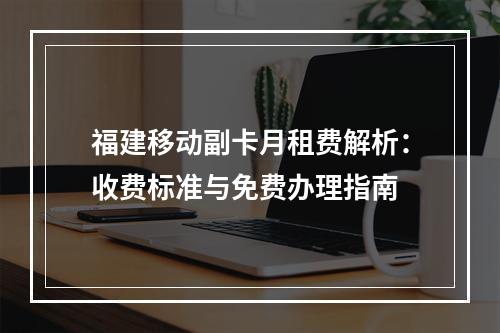 福建移动副卡月租费解析：收费标准与免费办理指南