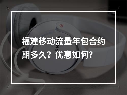 福建移动流量年包合约期多久？优惠如何？