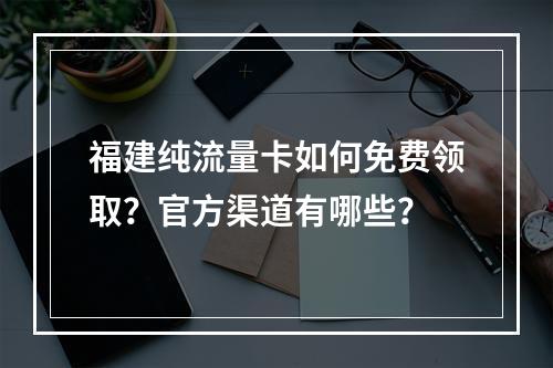 福建纯流量卡如何免费领取？官方渠道有哪些？