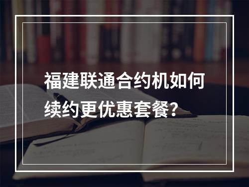 福建联通合约机如何续约更优惠套餐？