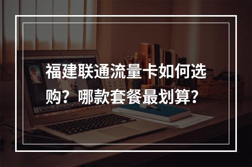 福建联通流量卡如何选购？哪款套餐最划算？