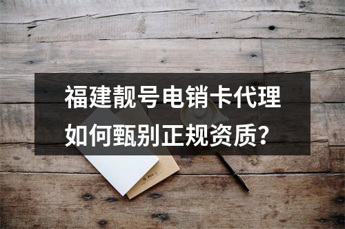 福建靓号电销卡代理如何甄别正规资质？
