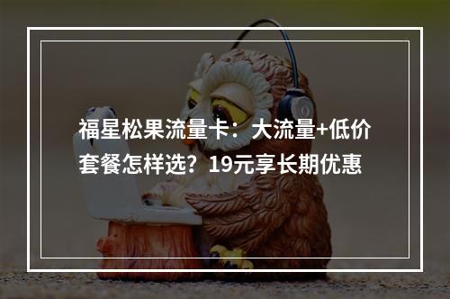 福星松果流量卡：大流量+低价套餐怎样选？19元享长期优惠