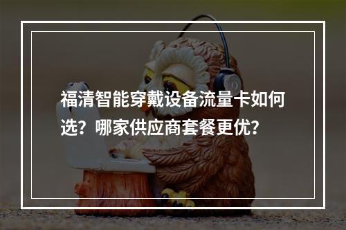 福清智能穿戴设备流量卡如何选？哪家供应商套餐更优？