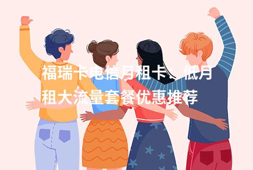 福瑞卡电信月租卡：低月租大流量套餐优惠推荐