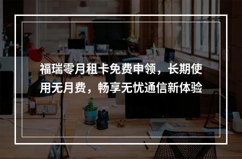 福瑞零月租卡免费申领，长期使用无月费，畅享无忧通信新体验