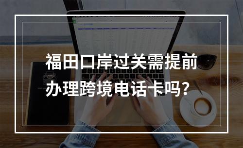 福田口岸过关需提前办理跨境电话卡吗？