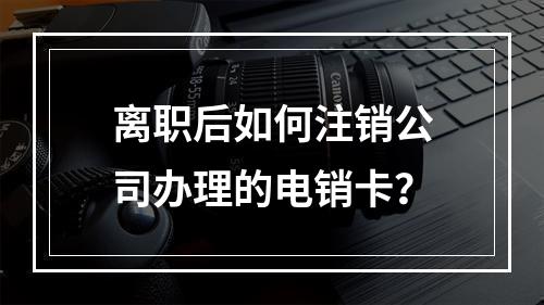 离职后如何注销公司办理的电销卡？