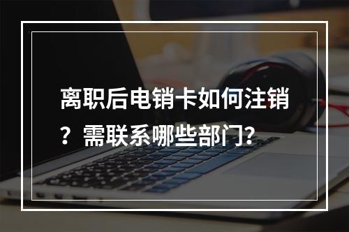 离职后电销卡如何注销？需联系哪些部门？