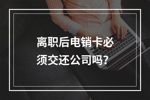 离职后电销卡必须交还公司吗？