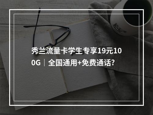 秀兰流量卡学生专享19元100G｜全国通用+免费通话?
