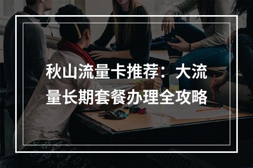 秋山流量卡推荐：大流量长期套餐办理全攻略