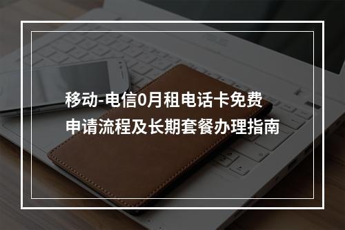 移动-电信0月租电话卡免费申请流程及长期套餐办理指南