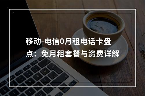 移动-电信0月租电话卡盘点：免月租套餐与资费详解