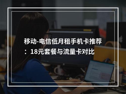 移动-电信低月租手机卡推荐：18元套餐与流量卡对比