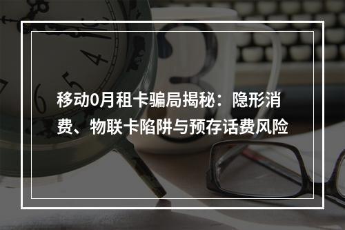 移动0月租卡骗局揭秘：隐形消费、物联卡陷阱与预存话费风险