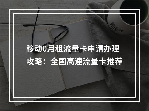 移动0月租流量卡申请办理攻略：全国高速流量卡推荐