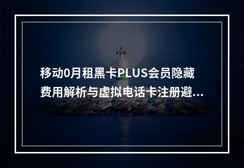 移动0月租黑卡PLUS会员隐藏费用解析与虚拟电话卡注册避坑指南