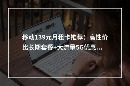 移动139元月租卡推荐：高性价比长期套餐+大流量5G优惠活动
