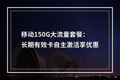移动150G大流量套餐：长期有效卡自主激活享优惠