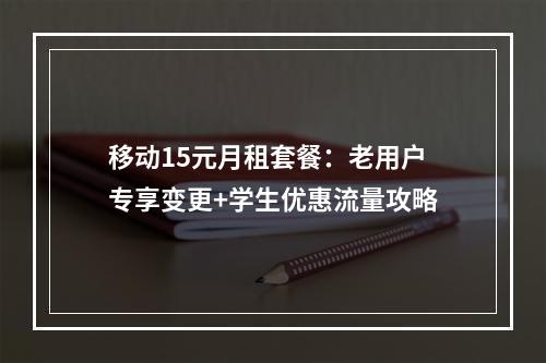 移动15元月租套餐：老用户专享变更+学生优惠流量攻略