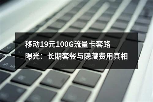 移动19元100G流量卡套路曝光：长期套餐与隐藏费用真相