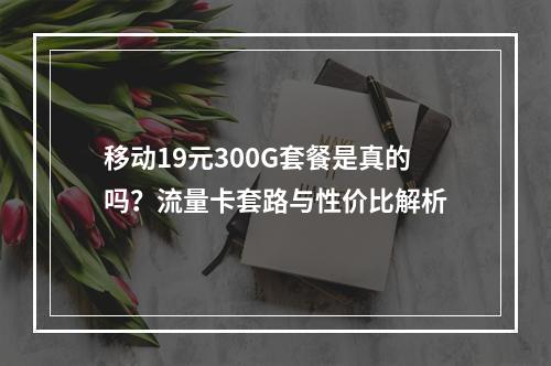 移动19元300G套餐是真的吗？流量卡套路与性价比解析