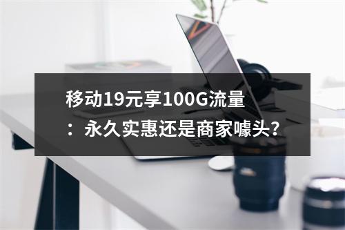 移动19元享100G流量：永久实惠还是商家噱头？