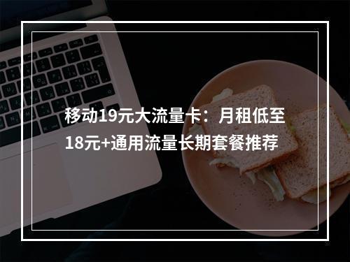 移动19元大流量卡：月租低至18元+通用流量长期套餐推荐