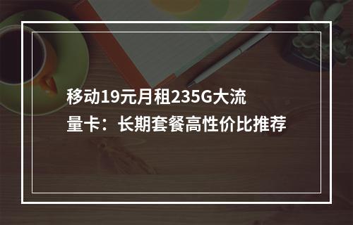 移动19元月租235G大流量卡：长期套餐高性价比推荐