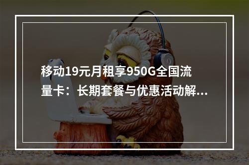 移动19元月租享950G全国流量卡：长期套餐与优惠活动解析