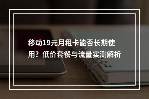 移动19元月租卡能否长期使用？低价套餐与流量实测解析