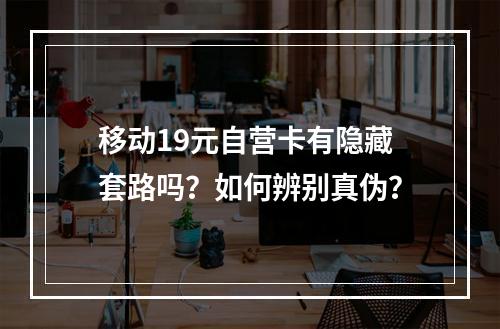 移动19元自营卡有隐藏套路吗？如何辨别真伪？