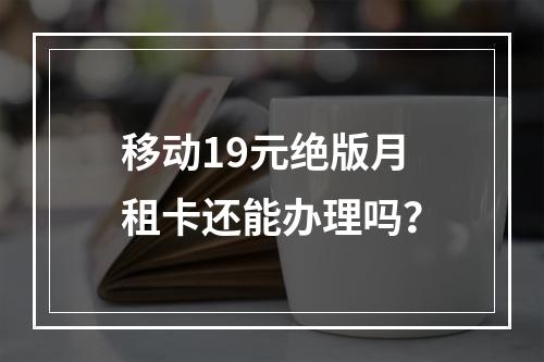 移动19元绝版月租卡还能办理吗？