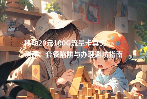 移动29元100G流量卡真实测评：套餐陷阱与办理避坑指南