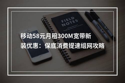 移动58元月租300M宽带新装优惠：保底消费提速组网攻略