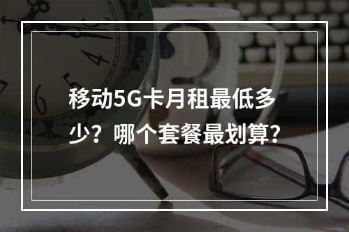 移动5G卡月租最低多少？哪个套餐最划算？