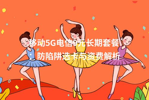 移动5G电信9元长期套餐：防陷阱选卡与资费解析