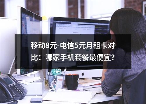移动8元-电信5元月租卡对比：哪家手机套餐最便宜？