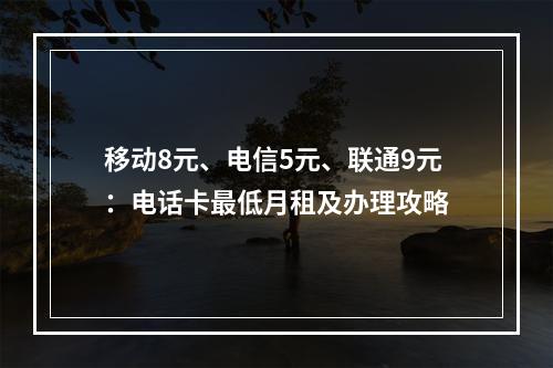 移动8元、电信5元、联通9元：电话卡最低月租及办理攻略