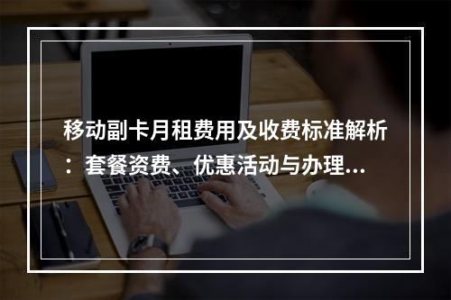 移动副卡月租费用及收费标准解析：套餐资费、优惠活动与办理攻略