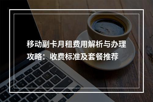 移动副卡月租费用解析与办理攻略：收费标准及套餐推荐