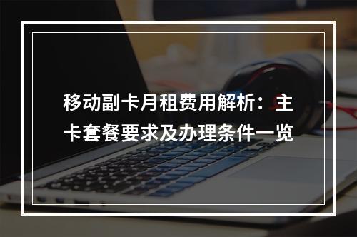 移动副卡月租费用解析：主卡套餐要求及办理条件一览