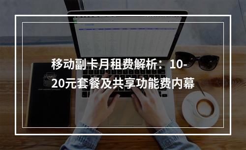 移动副卡月租费解析：10-20元套餐及共享功能费内幕