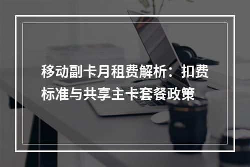移动副卡月租费解析：扣费标准与共享主卡套餐政策