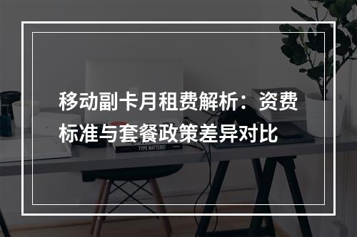 移动副卡月租费解析：资费标准与套餐政策差异对比