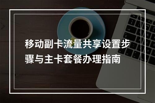 移动副卡流量共享设置步骤与主卡套餐办理指南