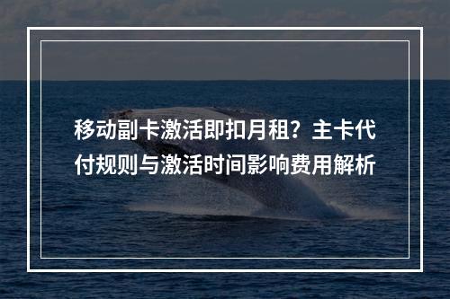 移动副卡激活即扣月租？主卡代付规则与激活时间影响费用解析